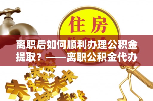 永顺离职后如何顺利办理公积金提取？——离职公积金代办提取全攻略