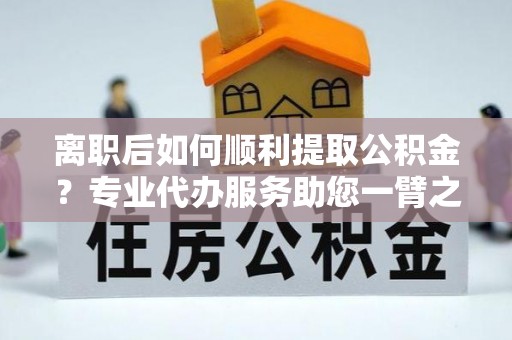 永顺离职后如何顺利提取公积金？专业代办服务助您一臂之力