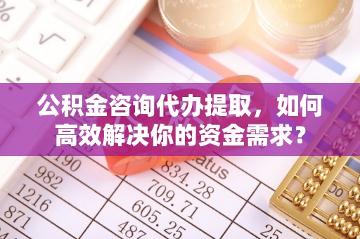 永顺公积金咨询代办提取，如何高效解决你的资金需求？