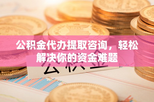永顺公积金代办提取咨询，轻松解决你的资金难题