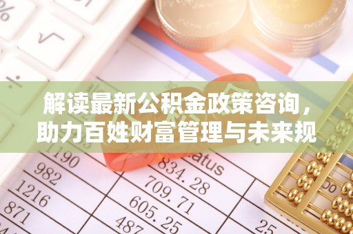 永顺解读最新公积金政策咨询，助力百姓财富管理与未来规划
