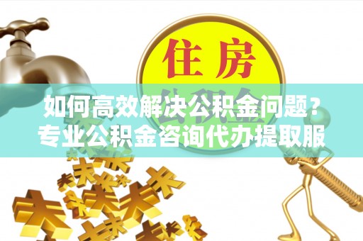 永顺如何高效解决公积金问题？专业公积金咨询代办提取服务来帮你