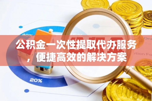 永顺公积金一次性提取代办服务，便捷高效的解决方案